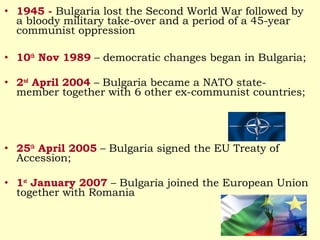 • 1945 - Bulgaria lost the Second World War followed by
  a bloody military take-over and a period of a 45-year
  communist oppression

• 10th Nov 1989 – democratic changes began in Bulgaria;

• 2nd April 2004 – Bulgaria became a NATO state-
  member together with 6 other ex-communist countries;




• 25th April 2005 – Bulgaria signed the EU Treaty of
  Accession;

• 1st January 2007 – Bulgaria joined the European Union
  together with Romania
 