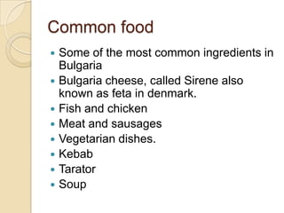Common food
 Some of the most common ingredients in
Bulgaria
 Bulgaria cheese, called Sirene also
known as feta in denmark.
 Fish and chicken
 Meat and sausages
 Vegetarian dishes.
 Kebab
 Tarator
 Soup
 