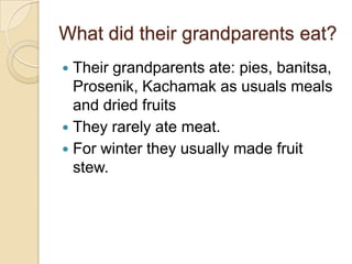 What did their grandparents eat?
 Their grandparents ate: pies, banitsa,
Prosenik, Kachamak as usuals meals
and dried fruits
 They rarely ate meat.
 For winter they usually made fruit
stew.
 