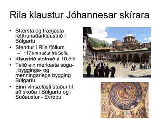 Rila klaustur Jóhannesar skírara
• Stærsta og frægasta
rétttrúnaðarklaustrið í
Búlgaríu
• Stendur í Rila fjöllum
– 117 km suður frá Sofíu

• Klaustrið stofnað á 10.öld
• Talið ein merkasta sögu, bygginga- og
menningarlega bygging
Búlgaríu
• Einn vinsælasti staður til
að skoða í Búlgaríu og í
Suðaustur - Evrópu

 