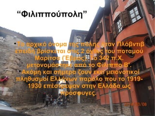 “Φιλιππούπολη”

Το αρχικό όνομα της πόλης ήταν Πλόβντιβ
επειδή βρίσκεται στις 2 όχθες του ποταμού
Μαρίτσα (Έβρος). Το 342 π.Χ.
μετονομάστηκε από το Φίλιππο Β'.

Ακόμη και σήμερα ζουν εκεί μειονοτικοί
πληθυσμοί Ελλήνων παρόλο που το 1919-
1930 επέστρεψαν στην Ελλάδα ως
πρόσφυγες.
 