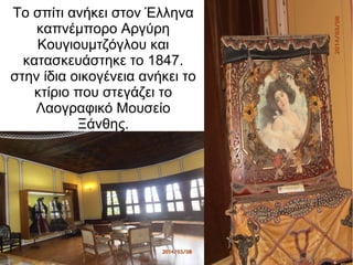 Το σπίτι ανήκει στον Έλληνα
καπνέμπορο Αργύρη
Κουγιουμτζόγλου και
κατασκευάστηκε το 1847.
στην ίδια οικογένεια ανήκει το
κτίριο που στεγάζει το
Λαογραφικό Μουσείο
Ξάνθης.
 