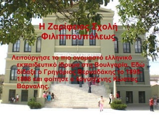 Η Ζαρίφειος Σχολή
Φιλιππουπόλεως
Λειτούργησε το πιο ονομαστό ελληνικό
εκπαιδευτικό ίδρυμα στη Βουλγαρία. Εδώ
δίδαξε ο Γρηγόριος Βερναδάκης το 1895-
1898 και φοίτησε ο λογοτέχνης Κώστας
Βάρναλης.
 