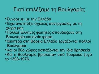 Γιατί επιλέξαμε τη Βουλγαρία;

Συνορεύει με την Ελλάδα

Έχει αναπτύξει σχέσεις συνεργασίας με τη
χώρα μας

Πολλοί Έλληνες φοιτητές σπουδάζουν στη
Βουλγαρία και αντίστροφα

Ιδιαίτερα στη Βόρεια Ελλάδα εργάζονται πολλοί
Βούλγαροι

Και οι δύο χώρες ασπάζονται την ίδια θρησκεία

Και η Βουλγαρία βρισκόταν υπό Τουρκικό ζυγό
το 1393-1976.
 