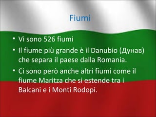 Fiumi 
• Vi sono 526 fiumi 
• Il fiume più grande è il Danubio (Дунав) 
che separa il paese dalla Romania. 
• Ci sono però anche altri fiumi come il 
fiume Maritza che si estende tra i 
Balcani e i Monti Rodopi. 
 