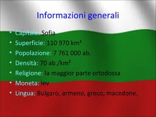 Informazioni generali 
• Capitale: Sofia 
• Superficie: 110 970 km² 
• Popolazione: 7 761 000 ab. 
• Densità: 70 ab./km² 
• Religione: la maggior parte ortodossa 
• Moneta: lev 
• Lingua: Bulgaro, armeno, greco, macedone. 
 