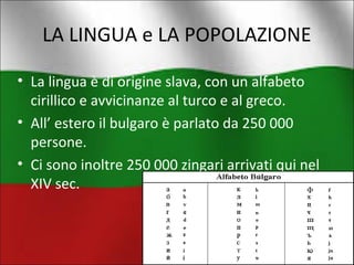 LA LINGUA e LA POPOLAZIONE 
• La lingua è di origine slava, con un alfabeto 
cirillico e avvicinanze al turco e al greco. 
• All’ estero il bulgaro è parlato da 250 000 
persone. 
• Ci sono inoltre 250 000 zingari arrivati qui nel 
XIV sec. 
 