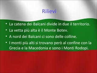 Rilievi 
• La catena dei Balcani divide in due il territorio. 
• La vetta più alta è il Monte Botev. 
• A nord dei Balcani ci sono delle colline. 
• I monti più alti si trovano però al confine con la 
Grecia e la Macedonia e sono i Monti Rodopi. 
 