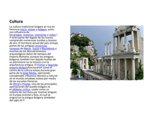 Cultura
La cultura tradicional búlgara es rica en
herencia tracia, eslava y búlgara, junto
con influencia de
los griegos, romanos, otomanos y celtas.1
48 Gran parte del legado de los tracios
comprende numerosas tumbas y tesoros
de oro. El territorio actual del país incluye
partes de las antiguas provincias
romanas de Mesia, Tracia y Macedonia y
muchos de los descubrimientos
arqueológicos datan de tiempos del
Imperio Romano, aunque los antiguos
búlgaros también han dejado huellas de
su patrimonio en la música y en la
arquitectura antigua. El Primer y Segundo
Imperio Búlgarofuncionaron como el
centro de la cultura eslava durante gran
parte de la Edad Media, ejerciendo
considerable influencia literaria y cultural
en el mundo ortodoxo eslavo por medio
de las escuelas literarias
de Ohrid y Preslav. Una de las principales
aportaciones del pueblo búlgaro es
el alfabeto cirílico, usado como un
sistema de escritura por muchas lenguas
en Europa oriental y Asia, el cual se
originó en la antigua Bulgaria alrededor
del siglo IX.16
 