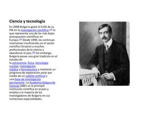 Ciencia y tecnologia
En 2008 Bulgaria gastó el 0,4% de su
PIB en la investigación científica,158 lo
que representa uno de los más bajos
presupuestos científicos en
Europa.159 Desde 1990, las continuas
inversiones insuficientes en el sector
científico forzaron a muchos
profesionales de la ciencia a
abandonar el país.160 Sin embargo,
Bulgaria posee una gran tradición en el
estudio de
la astronomía, física, tecnología
nuclear, investigación
médica y farmacéutica y mantiene un
programa de exploración polar por
medio de un satélite artificial y
una base de investigación
permanente. La Academia Búlgara de
Ciencias (ABC) es la principal
institución científica en el país y
emplea a la mayoría de los
investigadores de Bulgaria en sus
numerosas especialidades.
 