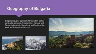 Geography of Bulgaria
Bulgaria occupies a portion of the eastern Balkan
peninsula, bordering five countries—Greece and
Turkey to the south, Macedonia and Serbia to the
west, and Romania to the north.
 