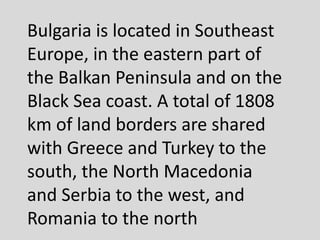 Bulgaria is located in Southeast
Europe, in the eastern part of
the Balkan Peninsula and on the
Black Sea coast. A total of 1808
km of land borders are shared
with Greece and Turkey to the
south, the North Macedonia
and Serbia to the west, and
Romania to the north
 