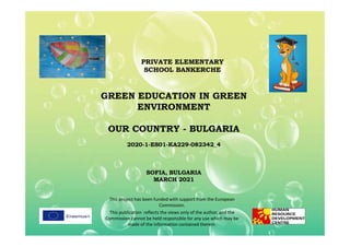GREEN EDUCATION IN GREEN
ENVIRONMENT
OUR COUNTRY - BULGARIA
PRIVATE ELEMENTARY
SCHOOL BANKERCHE
OUR COUNTRY - BULGARIA
2020-1-ES01-KA229-082342_4
SOFIA, BULGARIA
MARCH 2021
This project has been funded with support from the European
Commission.
This publication reflects the views only of the author, and the
Commission cannot be held responsible for any use which may be
made of the information contained therein.
 