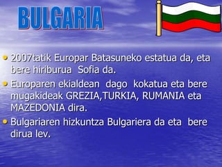 BULGARIA2007tatik Europar Batasuneko estatua da, eta bere hiriburua  Sofia da.Europaren ekialdean  dago  kokatua eta bere mugakideak GREZIA,TURKIA, RUMANIA eta MAZEDONIA dira.Bulgariaren hizkuntza Bulgariera da eta  bere dirua lev.