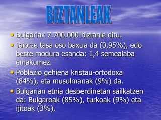 2007ko urtarrilaren 1ean Europar Batasunaren kide bihurtu zen.GEOGRAFIAAzalera:110.993km . Kostaldea :354 kmPuntu altuena Musala da, 2925m eta puntu baxuena Itsaso Beltza (0 m)Balkanetako mendilerroa lurraldearen erdia zeharkatzen du ekialdetik mendebalderaino. Hiriburu garrantzitsuenak: Sofia, Plovdiv, Varna eta Veliko Tarnovo