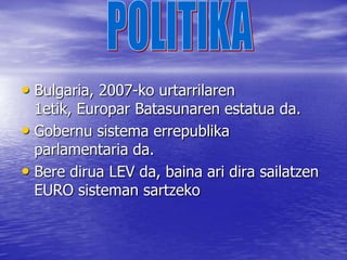 BIZTANLEAKBulgariak 7.700.000 biztanle ditu.Jaiotze tasa oso baxua da (0,95%), edo beste modura esanda: 1,4 semealaba emakumez.Poblazio gehiena kristau-ortodoxa (84%), eta musulmanak (9%) da.Bulgarian etnia desberdinetan sailkatzen da: Bulgaroak (85%), turkoak (9%) eta ijitoak (3%). 