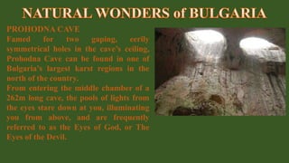 PROHODNA CAVE
Famed for two gaping, eerily
symmetrical holes in the cave’s ceiling,
Prohodna Cave can be found in one of
Bulgaria’s largest karst regions in the
north of the country.
From entering the middle chamber of a
262m long cave, the pools of lights from
the eyes stare down at you, illuminating
you from above, and are frequently
referred to as the Eyes of God, or The
Eyes of the Devil.
 