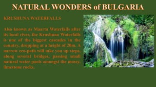 KRUSHUNA WATERFALLS
Also known as Maarta Waterfalls after
its local river, the Krushuna Waterfalls
is one of the biggest cascades in the
country, dropping at a height of 20m. A
narrow eco-path will take you up steps,
along several bridges, passing small
natural water pools amongst the mossy,
limestone rocks.
 