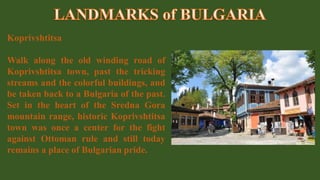 Koprivshtitsa
Walk along the old winding road of
Koprivshtitsa town, past the tricking
streams and the colorful buildings, and
be taken back to a Bulgaria of the past.
Set in the heart of the Sredna Gora
mountain range, historic Koprivshtitsa
town was once a center for the fight
against Ottoman rule and still today
remains a place of Bulgarian pride.
 