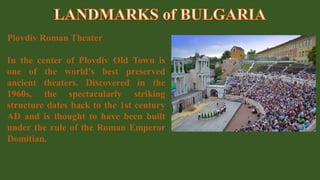 Plovdiv Roman Theater
In the center of Plovdiv Old Town is
one of the world’s best preserved
ancient theaters. Discovered in the
1960s, the spectacularly striking
structure dates back to the 1st century
AD and is thought to have been built
under the rule of the Roman Emperor
Domitian.
 