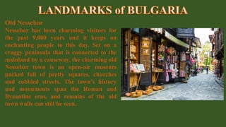 Old Nessebar
Nessebar has been charming visitors for
the past 9,000 years and it keeps on
enchanting people to this day. Set on a
craggy peninsula that is connected to the
mainland by a causeway, the charming old
Nessebar town is an open-air museum
packed full of pretty squares, churches
and cobbled streets. The town’s history
and monuments span the Roman and
Byzantine eras, and remains of the old
town walls can still be seen.
 