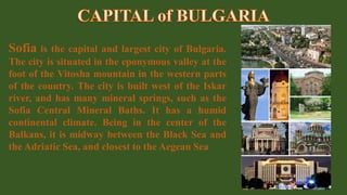 Sofia is the capital and largest city of Bulgaria.
The city is situated in the eponymous valley at the
foot of the Vitosha mountain in the western parts
of the country. The city is built west of the Iskar
river, and has many mineral springs, such as the
Sofia Central Mineral Baths. It has a humid
continental climate. Being in the center of the
Balkans, it is midway between the Black Sea and
the Adriatic Sea, and closest to the Aegean Sea
 