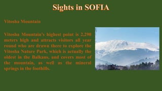 Vitosha Mountain
Vitosha Mountain’s highest point is 2,290
meters high and attracts visitors all year
round who are drawn there to explore the
Vitosha Nature Park, which is actually the
oldest in the Balkans, and covers most of
the mountain, as well as the mineral
springs in the foothills.
 