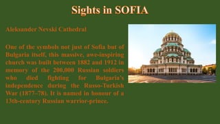 Aleksander Nevski Cathedral
One of the symbols not just of Sofia but of
Bulgaria itself, this massive, awe-inspiring
church was built between 1882 and 1912 in
memory of the 200,000 Russian soldiers
who died fighting for Bulgaria’s
independence during the Russo-Turkish
War (1877–78). It is named in honour of a
13th-century Russian warrior-prince.
 