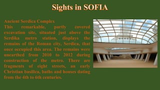 Ancient Serdica Complex
This remarkable, partly covered
excavation site, situated just above the
Serdika metro station, displays the
remains of the Roman city, Serdica, that
once occupied this area. The remains were
unearthed from 2010 to 2012 during
construction of the metro. There are
fragments of eight streets, an early
Christian basilica, baths and houses dating
from the 4th to 6th centuries.
 