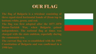 The flag of Bulgaria is a tricolour consisting of
three equal-sized horizontal bands of (from top to
bottom) white, green, and red.
The flag was first adopted after the 1877–1878
Russo-Turkish War, when Bulgaria gained
independence. The national flag at times was
charged with the state emblem, especially during
the communist era.
The current flag was re-established with the 1991
Constitution of Bulgaria and was confirmed in a
1998 law.
 