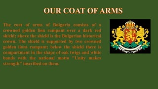 The coat of arms of Bulgaria consists of a
crowned golden lion rampant over a dark red
shield; above the shield is the Bulgarian historical
crown. The shield is supported by two crowned
golden lions rampant; below the shield there is
compartment in the shape of oak twigs and white
bands with the national motto "Unity makes
strength" inscribed on them.
 