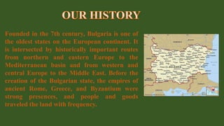 Founded in the 7th century, Bulgaria is one of
the oldest states on the European continent. It
is intersected by historically important routes
from northern and eastern Europe to the
Mediterranean basin and from western and
central Europe to the Middle East. Before the
creation of the Bulgarian state, the empires of
ancient Rome, Greece, and Byzantium were
strong presences, and people and goods
traveled the land with frequency.
 