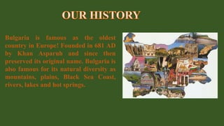 Bulgaria is famous as the oldest
country in Europe! Founded in 681 AD
by Khan Asparuh and since then
preserved its original name. Bulgaria is
also famous for its natural diversity as
mountains, plains, Black Sea Coast,
rivers, lakes and hot springs.
 