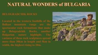 BELOGRADCHIK ROCKS
Located in the western foothills of the
Balkan mountain range are the
spectacular rock formations that make
up Belogradchik Rocks, another
Bulgarian nature highlight. The
vastness of these rock sculptures spread
more than 30km in length and 5km in
width, the highest rising to 20m.
 