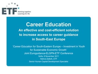 Career Education
     An effective and cost-efficient solution
     to increase access to career guidance
              in South-East Europe

´Career Education for South-Eastern Europe – Investment in Youth
                for Sustainable Economic Growth´
          Joint Euroguidance-ELGPN-ETF Conference
                        Sofia, 8 November 2011
                         Helmut Zelloth, ETF
              Senior Human Capital Development Specialist
 