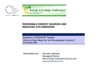 RENEWABLE ENERGY SOURCES AND
REDUCING CO2 EMISSIONS



Bulgaria’s 20/20/2020 Targets:
What do they Mean for the Renewables Industry?
 05 November 2009
05 November 2009




Presentation by:   Kenneth Lefkowitz
                   Managing Partner
                   New Europe Corporate Advisory Ltd.
                   www.necadvisory.com
 