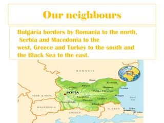 Our neighbours
Bulgaria borders by Romania to the north,
 Serbia and Macedonia to the
west, Greece and Turkey to the south and
the Black Sea to the east.
 