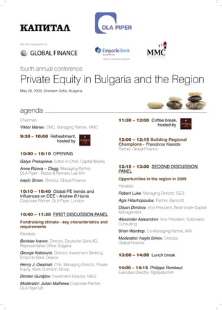 with the cooperation of:




fourth annual conference

Private Equity in Bulgaria and the Region
May 26, 2009, Sheraton Sofia, Bulgaria




agenda
Chairman                                             11:30 – 12:00 Coffee break,
                                                                      hosted by
Viktor Manev, CMC, Managing Partner, MMC

9:30 – 10:00 Refreshment,
                hosted by                            12:00 – 12:15 Building Regional
                                                     Champions - Theodoros Kiakidis,
                                                     Partner, Global Finance
10:00 – 10:10 OPENING
Galya Prokopieva, Editor-in-Chief, Capital Weekly
Anna Rizova – Clegg, Managing Partner,               12:15 – 13:00 SECOND DISCUSSION
DLA Piper - Rizova & Partners Law firm               PANEL

Ivaylo Simov, Director, Global Finance               Opportunities in the region in 2009
                                                     Panelists:
10:10 – 10:40 Global PE trends and                   Robert Luke, Managing Director, GED
influences on CEE - Andrew B Harris,
Corporate Partner, DLA Piper, London                 Agis Hiliarhopoulos, Partner, Bancroft
                                                     Dilyan Dimitrov, Vice President, Bedminster Capital
                                                     Management
10:40 – 11:30 FIRST DISCUSSION PANEL
                                                     Alexander Alexandrov, Vice President, Bulbrokers
Fundraising climate - key characteristics and        Consulting
requirements
                                                     Brian Wardrop, Co-Managing Partner, ARX
Panelists:
                                                     Moderator: Ivaylo Simov, Director,
Borislav Ivanov, Director, Deutsche Bank AG,         Global Finance
Representative Office Bulgaria
George Katsouris, Director, Investment Banking,
                                                     13:00 – 14:00 Lunch break
Emporiki Bank Greece
Henry J. Owainati, CFA, Managing Director, Private
Equity, Bank Gutmann Group                           14:00 – 14:15 Philippe Rombaut,
                                                     Executive Director, Agropolychim
Dimiter Gurdjilov, Investment Director, NBGI
Moderator: Julian Mathews,Corporate Partner,
DLA Piper UK
 