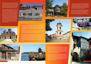 Wooden and stone churches and numerous houses
from the 18th
and the 19th
century are preserved,
shaping the unique architectural image of contem-
porary Sozopol. Ancient icons and magniﬁcent
wood-carved iconostases represent the remark-
able achievements of artistic crafts at the time.
During archeological excavations on St. Ivan
Island in the summer of 2010, a reliquary was
discovered and instigated a genuine sensation.
It contained relics – small bones of a hand, a fa-
cial part, and a tooth of the saint. Following an
experts’ examination it was conﬁrmed that the
relics belong to St. John the Forerunner himself.
Precisely a part of the skull and one hand of St.
John the Baptist were kept in the Patriarchate
of Constantinople and were moved to Sozopol
during the Ottoman raids. Today, the relics are
placed in the St. George Church in Sozopol,
which possesses other ﬁrst-rate Christian rel-
ics as well, a small part of the True Cross and
relics of St. Andrew.
e unique cultural and historical heritage of Plovdiv
includes three main periods – the Antiquity, the Middle
Ages and the Revival. Every period is represented by
signiﬁcant tourist landmarks in the city. ey can take
you on a journey to the mysterious past rekindling your
curiosity to ﬁnd contemporary adventures.
In the 12th
century BC, the prehistoric settlement devel-
oped into the ancient racian city of Eumolpias, which
is one of the ﬁrst city centers in South-Eastern Europe.
e remains of Eumolpias can be seen to this day.
Plovdiv has the second largest population in Bulgaria.
Numerous economic and cultural events take place in the city,
including the International Fair, the Stage at a Crossroad In-
ternational eatre Festival and the Golden Chest Television
Festival. A number of ancient monuments are preserved in
the city, such as the Ancient eatre, the Roman Odeon, the
Agora (the Roman Forum), the Roman Stadium, the Eyrene
building from the late Antiquity, etc.
e Old Plovdiv is a unique city structure comprising of arche-
ological sites, galleries with valuable exhibits, ancient build-
ings, functioning temples with rich paint and wood-carving
decorations, cozy cafes and restaurants, old and new houses
with romantic yards and picturesque cobblestone streets.
e city is a winner of the European gold medal for preserv-
ing its ancient monuments.
Nesebar is one of the biggest historical depositories and for that
reason is declared a museum town, as well as an architectural and
archeological reserve of national signiﬁcance. Due to the numer-
ous well-preserved monuments from diﬀerent ages, the old town
of Nesebar is a cultural monument included in the UNESCO World
Heritage List.
e town is one of the oldest in Europe and the most abundant with
medieval architectural monuments in Bulgaria. It inherits an ancient
racian settlement established in the 2nd
millennium BC.
e town is declared an architectural and archeological reserve due to
its unique appearance and the speciﬁc ambiance of its streets. e big-
gest wealth of the town are the nearly 60 preserved houses from the
Revival period that give it an exceptionally romantic atmosphere, as
well as the more than 40 churches. 23 of the churches were discovered
during excavations and were subsequently restored. Currently, only one
is functioning, while the others have been turned into art galleries and
museums.
e old town in Sozopol
Christ Pantocrator Church in Nesebar
Nesebar
Plovdiv’s Ethnographic Museum
e Ancient eatre
e Old Plovdiv
Plovdiv
Nesebar
18 19
 