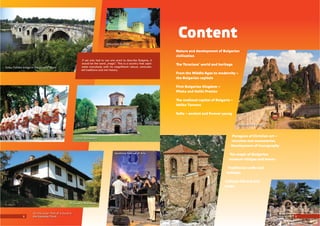 Content
If we only had to use one word to describe Bulgaria, it
would be the word „magic“. is is a country that capti-
vates everybody with its magniﬁcent nature, centuries-
old traditions and rich history.
2 3
Nature and development of Bulgarian
civilization
e racians’ world and heritage
From the Middle Ages to modernity –
the Bulgarian capitals
First Bulgarian Kingdom –
Pliska and Veliki Preslav
e medieval capital of Bulgaria –
Veliko Tarnovo
Soﬁa – ancient and forever young
Paragons of Christian art –
churches and monasteries.
Development of iconography
e magic of Bulgarian
museum villages and towns
Traditional crafts and
holidays
Cultural life and arts
today
Kolyu Ficheto bridge in the town of Byala
Baba Vida Fortress
Zemen MonasteryA Bulgarian folk dance
A house in Bozhentsi
On the cover: Part of a mural in
the Kazanlak Tomb
Apollonia Festival of Arts
Belogradchik Rocks
Asen Fortress Sozopol
 