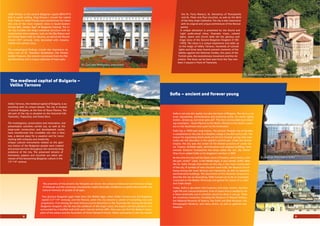 Veliki Preslav is the second Bulgarian capital (893-971)
that is worth visiting. King Simeon I moved the capital
from Pliska to Veliki Preslav and transformed the latter
into one of the most majestic cities in South-Eastern
Europe (the „Golden Age” of Bulgarian history). e in-
ner city includes the king’s residence structure with its
monumental stone palaces, such as the Big Palace and
the rone Room with its columns, as well as the Round
Church (10th
century), richly decorated with mosaics,
marble and ceramic icons.
e archeological ﬁndings include the impressive ce-
ramic icon of St. eodore Stratelates, the Preslav
Golden Treasure, the ceramic iconostasis from the Pal-
ace Monastery and a unique collection of lead seals.
Soﬁa – ancient and forever young
e medieval capital of Bulgaria –
Veliko Tarnovo
Veliko Tarnovo, the medieval capital of Bulgaria, is as-
tonishing with its unique beauty. e city is located
in Central Bulgaria, at the foot of Stara Planina. e
old part of the city is situated on the historical hills
Tsarevets, Trapezitsa, and Sveta Gora.
e investigation, preservation and restoration, and
presentation activities carried out, as well as the
large-scale construction and development works,
have transformed this incredible city into a fairy
tale, a desired place for a vacation and for recon-
necting with antiquity and modernity.
Unique cultural monuments related to the glori-
ous history of the Bulgarian people were created
and preserved here throughout the centuries-long
existence of the city. e preserved remains of
fortresses, palaces and churches are silent wit-
nesses of the blossoming Bulgarian culture in the
12th
-14th
century.
e proximity of the ancient city Nikopolis ad Istrum, the unique architectural and historical village
of Arbanasi and the numerous monasteries create favorable conditions to satisfy the scientiﬁc and
cultural interests of people of all ages.
Two glorious Bulgarian ages meet here, the Middle Ages, when Veliko Tarnovo was the Bulgarian
capital (12th
-14th
century), and the Revival, when the city became a center of everything new and
progressive. First among the most famous tourist attractions is the Tsarevets hill. During the Second
Bulgarian Kingdom, the hill was the residence of the king’s court, the boyars and the patriarch. It is
surrounded by a fortiﬁed wall built upon natural vertical cliﬀs. Here you can ﬁnd the Balduin tower,
parts of the palace and the Ascension of Christ Patriarch Church. Other sanctuaries in the city include
the St. Forty Martyrs, St. Demetrius of essaloniki,
and St. Peter and Paul churches, as well as the Birth
of the Holy Virgin Cathedral. e city is also impressive
with its original and unique architecture of the Revival
period.
A unique attraction is presented by the Sound and
Light audio-visual show. Dramatic music, colored
lights, lasers and church bells tell the glorious and
tragic story of the Second Bulgarian Kingdom (1185-
1393). e show is a unique experience and adds up
to the magic of Veliko Tarnovo. Hundreds of colored
lights and three laser beams present moments of the
battles against the Ottoman hordes, the years of the
Turkish yoke, the revolutionary movement and the Lib-
eration. e show can be best seen from the Tsar Ivan
Asen II square in front of Tsarevets.
Soﬁa is not only the capital, but also the heart of Bulgaria. e city is a cul-
tural, educational, administrative and industrial center. Its motto rightly
states: „Grows up, but never gets old”. e city is surrounded by enchant-
ing mountains – Stara Planina to the North, Vitosha to the South, Lozen-
ska to the Southeast and Lyulin to the Southwest.
Soﬁa has a 7000-year long history. e ancient racian city of Serdika
is established on the site of a Neolithic village in the 8th century BC. e
reason for populating these lands are the hot mineral springs that even
today are still abundant in the capital’s central part. Under the Roman
Empire, the city was the center of the Roman province of Lower Da-
cia. Towers, fortiﬁed walls, administrative and religious buildings were
erected. Emperor Constantine the Great called the city „My Rome”.
Khan Krum added Soﬁa to his kingdom’s territory in 809.
At this time the city had the Slavic name of Sredets, which means „mid-
dle part, center”. Later, in the Middle Ages, it was named „Soﬁa” after
the St. Soﬁa Temple that exists to this day in the most central part
of the city. A number of new churches were built, the Boyana Church
being among the most famous and impressive, as well as beautiful
administrative buildings. e documents of the Ottoman conquerors
describe the city as fascinating. Soﬁa turned out to be an important
crossroad on the Balkan Peninsula and gained the status of a crafts
and trade center.
Today, Soﬁa is abundant with business and trade centers, dynamic
night life and cultural landmarks. A lot of spare time is needed to vis-
it these landmarks and it certainly cannot be done in one go. ere
are numerous museums, including the Museum of Natural History,
the National Museum of History, the Earth and Man Museum, the
Ethnographic Museum, and many others, as well as galleries and
theatres.
8 9
St. Cyril and Methodius monument
Transﬁguration Monastery
Tsarevets Fortress
St. Demetrius of essaloniki Church in Veliko Tarnovo
St. George Rotunda in Soﬁa
View of Soﬁa
 