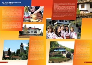 Arbanasi is one of the most picturesque old villages in Bulgaria.
It is located on the rocky plateau bearing the same name and
presenting a unique view towards the medieval part of the old
Bulgarian capital of Veliko Tarnovo. Arbanasi is famous for its
distinctive residential architecture and churches abounding in
murals. e village was found in the 13th
century by Bulgar-
ian boyars. It gradually developed into a rich trade settlement
with more than 1000 houses. e houses are astounding with
their rough exterior view and high stone fences that contrast
with the pretty inner yards and the unique coziness and com-
fort of the interior spaces. e ceilings, doors, furniture, and
windows are richly decorated with wood-carvings e walls
are adorned with plaster ornaments and are painted with
ﬂowers and plant elements.
Especially beautiful are the 7 churches preserved from the
17th
century. With their high solid outer walls, small win-
dows and unbreakable iron-clad oak doors, they are in har-
mony with the general architectural appearance of the vil-
lage. Almost devoid of external decorations, the churches
are richly painted and adorned with incredibly beautiful
wood-carvings on the inside.
e magic of Bulgarian museum
villages and towns
Bansko is a pretty mountain town lo-
cated at the foot of the Pirin Mountain
at an altitude of 925 m. It is famous for
its original and distinctive architecture,
picturesque two-storey stone houses
and ﬂower gardens, as well as an iconog-
raphy and a wood-carving school, and a
local cuisine. In the mid-18th
century Ban-
sko was a large and rich settlement with
well-developed crafts, trade and arts.
is period witnessed the establishment
of the Bansko art school that became fa-
mous across the Balkans and Central Eu-
rope. Monuments made by these fantastic
craftsmen remain in many Bulgarian cities.
Today, the city is well-known for the heav-
enly beauty of Pirin, as well as for its numer-
ous hotels and taverns and its wonderful
conditions for summer and winter tourism.
e unique hospitality of local citizens and
the splendid traditional Pirin songs attract
fans from all over the world.
Etara is an impressive open-air ethno-
graphic museum. It is located in the quar-
ter of the city of Gabrovo bearing the same
name, on the bank of the Sivek River, on
the North ﬂanks of Central Stara Planina. It
occupies a total area of 60 decares.
e exposition shows before visitors (with
the participation of craftsmen and anima-
tors) the architecture, ethnography, folklore,
ancient crafts, traditional cuisine, home ar-
rangement and clothing of the Gabrovo
region in the 18th
and 19th
centuries. Taps,
bridges, buildings, equipment and appliances
are preserved or transported here from other
neighboring villages. ey reveal in an inter-
esting and entertaining manner the progres-
siveness, resourcefulness and high artistic
skills of Gabrovo’s citizens from the past.
Bozhentsi is a small village, a monument of Bulgarian architecture
from the Revival period huddled on the North ﬂanks of Central
Stara Planina.
e houses are few in number and are built on both banks of the
Bozhanka River that rises not far from the village. After becom-
ing rich through stock-breeding, crafts and trade during the 18th
century, the village changed its architectural image. e hilly ter-
rain allowed the craftsmen of Bozhentsi to shape one of the most
picturesque architectural composition. e high stone fences, the
forged oak gates, the narrow cobblestone streets, the stone taps
and bridges and the small shops all have the unique feel of this
Bulgarian heavenly spot. Everyone can ﬁnd peace and quiet here
by being carried away back to a world long gone. Today, Bozhent-
si hosts a number of well-known Bulgarian writers, artists, archi-
tects, science and culture ﬁgures.
A potter
St. Trinity Church in Bansko
Arbanasi
Etara Ethnographic Compound
Lazar’s day feast
Bozhentsi
14 15
 