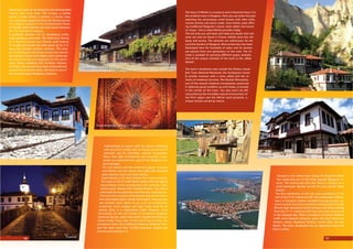 Zheravna is also an architectural and ethnographic
reserve with more than 150 houses, a candle-
works, a small school, a nunnery, a church, taps,
inns and shops preserved from the Revival period.
e village is located on the South-Eastern ﬂanks
of Eastern Stara Planina and was found between
the 12th
and the14th
century.
It gradually became rich by developing crafts,
stock-breeding and trade. e distinctive format
of a Zheravna house was formed, built entirely
of roughly processed oak with eaves up to 2 m
deep and wooden window shutters. e exte-
rior of the houses not always shows the interior
abundance of forms and details and in particular
the wood-carvings and appliqués on the room’s
walls, doors, windows and furniture. Houses,
churches, and schools have been preserved and
turned into museums today. Zheravna is one of
the most attractive Bulgarian locations.
e town of Melnik is a museum and a historical town; it is
the smallest town in Bulgaria. Here you can enter the past
watching the picturesque small houses with tiled roofs,
narrow streets and stone roads. Cozy hotels, pubs oﬀer-
ing traditional Bulgarian cuisine, wine cellars and souve-
nir shops - this is what Melnik provides today.
e red wine you will taste will make you doubt that real
wine can only be found in France. Melnik wine has rich
taste and aroma. e wineries are well-known far be-
yond the borders of Bulgaria. Wine production has been
developed here for hundreds of years and its secrets
are passed from one generation to the next. e cli-
mate is suitable for growing diﬀerent grape varietals.
One of the unique varietals of the town is the „Wide
Melnik”.
e town’s landmarks also include the Pashov house
(the Town National Museum), the Kordopulov house
(a private museum with a wine cellar) and the re-
mains of medieval churches. e Rozhen Monastery,
one of the several medieval monasteries preserved
in relatively good condition up until today, is located
in the vicinity of the town. You also won’t be left
untouched by the incredible natural environment of
the Pirin region and the Melnik sand pyramids, a
unique miracle carved by nature.
Koprivshtitsa is unique with its nature, endowing
with abundant vitality with its history preserved for
centuries and its matchless cultural monuments.
More than 380 architectural and historical monu-
ments are preserved here, part of the Bulgarian cul-
tural heritage.
e rich history and the preserved popular customs
and folklore are the reason why today this beautiful
place attracts more and more visitors.
Koprivshtitsa is an ideal location for a quiet vacation.
e town is full of small family hotels with the typical
Koprivshtitsa home arrangement and perfectly main-
tained yards, ﬂecked with multiple ﬂowers. You will be
impressed by the quietness and the clear mountain air.
e town has a number of landmarks that attract atten-
tion and inspire poets, artists and singers. Here you can
see multiple stone works of art, such as tombstones,
sculptures, busts bridges and taps. Every work of art
among these is a masterpiece itself. However, most
fascinating are the old houses of prominent Bulgarian
historical ﬁgures, which have been transformed into mu-
seums today. Every year, at the end of the summer, Ko-
privshtitsa hosts the traditional National Bulgarian Folk-
lore Fair with more than 10,000 musicians, singers and
dancers participating in it.
Sozopol is the oldest town along the Bulgarian Black
Sea coast and one of the most popular Bulgarian re-
sorts. e central part (the Old Town) is located on a
small peninsula. Nearby are the St. Ivan and St. Peter
islands.
e ﬁrst settlement at this site was established in the
end of the 4th
-3rd
millennium BC. e underwater explora-
tions in Sozopol’s harbor revealed housing remains, ce-
ramic vessels, and stone and bone working tools from the
Bronze Age. Numerous stone anchors and stocks dating
from the 2nd
-1st
millennium BC have also been discovered
in the Sozopol bay. ere is evidence of active maritime
traﬃc since deepest antiquity. Later, the town became a
Hellenic colony, Apollonia Pontica, named after the god
Apollo. e town developed into an important trade and
harbor center.
A house in Zheravna
Tryavna
Leshten
Zlatograd
View of Sozopol
Melnik
A wood-carved ceiling in Tryavna
Koprivshtitsa
16 17
 