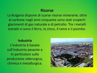 Industria
L’industria è basata
sull’industria pesante e
in particolare sulla
produzione siderurgica,
chimica e metallurgica.
Risorse
La Bulgaria dispone di scarse risorse minerarie; oltre
al carbone negli anni cinquanta sono stati scoperti
giacimenti di gas naturale e di petrolio. Tra i metalli
estratti vi sono il ferro, lo zinco, il rame e il piombo.
 