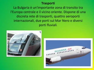 Trasporti
La Bulgaria è un'importante zona di transito tra
l'Europa centrale e il vicino oriente. Dispone di una
discreta rete di trasporti, quattro aeroporti
internazionali, due porti sul Mar Nero e diversi
porti fluviali.
 
