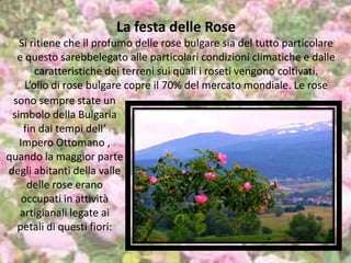 La festa delle Rose
Si ritiene che il profumo delle rose bulgare sia del tutto particolare
e questo sarebbelegato alle particolari condizioni climatiche e dalle
caratteristiche dei terreni sui quali i roseti vengono coltivati.
L’olio di rose bulgare copre il 70% del mercato mondiale. Le rose
sono sempre state un
simbolo della Bulgaria
fin dai tempi dell’
Impero Ottomano ,
quando la maggior parte
degli abitanti della valle
delle rose erano
occupati in attività
artigianali legate ai
petali di questi fiori:
 