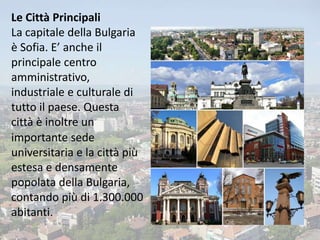 Le Città Principali
La capitale della Bulgaria
è Sofia. E’ anche il
principale centro
amministrativo,
industriale e culturale di
tutto il paese. Questa
città è inoltre un
importante sede
universitaria e la città più
estesa e densamente
popolata della Bulgaria,
contando più di 1.300.000
abitanti.
 