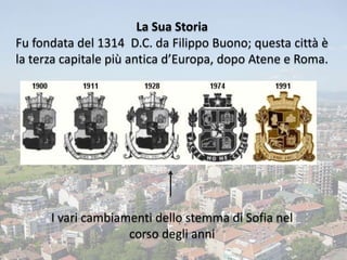 La Sua Storia
Fu fondata del 1314 D.C. da Filippo Buono; questa città è
la terza capitale più antica d’Europa, dopo Atene e Roma.
I vari cambiamenti dello stemma di Sofia nel
corso degli anni
 