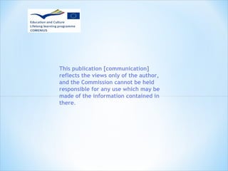 This publication [communication] 
reflects the views only of the author, 
and the Commission cannot be held 
responsible for any use which may be 
made of the information contained in 
there. 
 