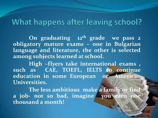 On graduating 12th grade we pass 2
obligatory mature exams – one in Bulgarian
language and literature, the other is selected
among subjects learned at school.
High –flyers take international exams ,
such as CAE, TOEFL, IELTS to continue
education in some European or American
Universities.
The less ambitious make a family or find
a job- not so bad, imagine you earn one
thousand a month!
 